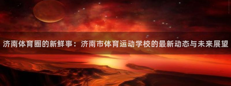 风速体育app下载官网最新版：济南体育圈的新鲜事：济南市体育运动学校的最新动态与未来展望