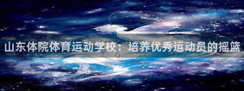 风速体育cba直播：山东体院体育运动学校：培养优秀运动员的摇篮